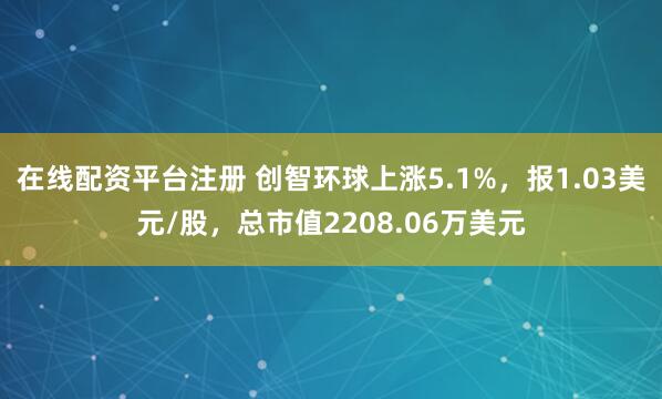 在线配资平台注册 创智环球上涨5.1%，报1.03美元/股，总市值2208.06万美元