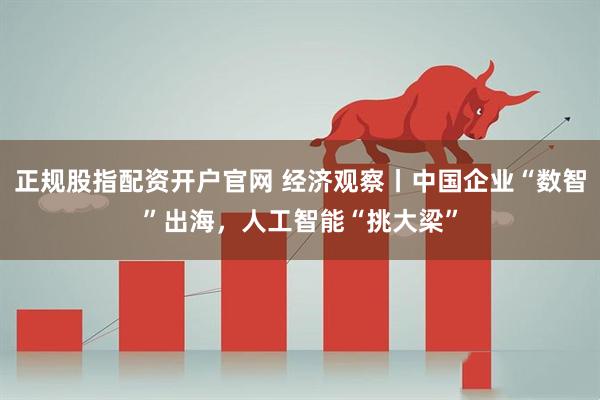 正规股指配资开户官网 经济观察丨中国企业“数智”出海，人工智能“挑大梁”