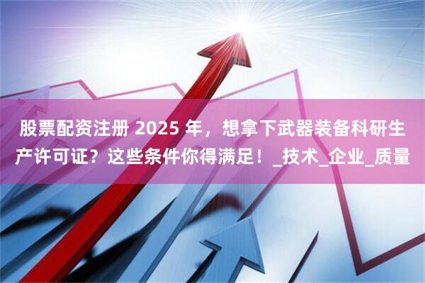 股票配资注册 2025 年，想拿下武器装备科研生产许可证？这些条件你得满足！_技术_企业_质量