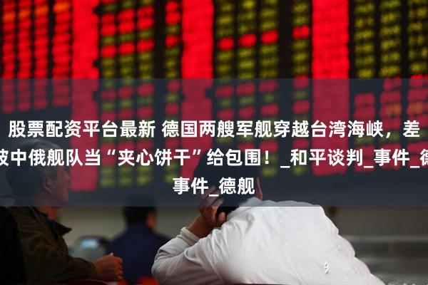 股票配资平台最新 德国两艘军舰穿越台湾海峡，差点被中俄舰队当“夹心饼干”给包围！_和平谈判_事件_德舰