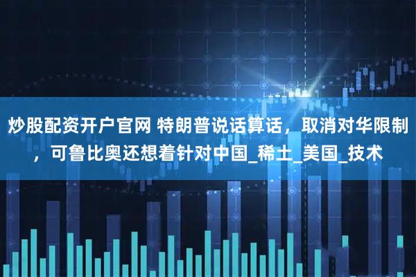 炒股配资开户官网 特朗普说话算话，取消对华限制，可鲁比奥还想着针对中国_稀土_美国_技术