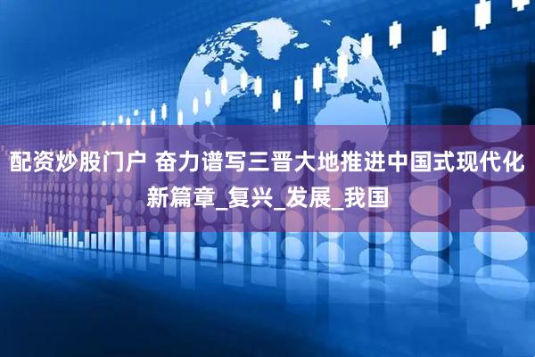 配资炒股门户 奋力谱写三晋大地推进中国式现代化新篇章_复兴_发展_我国