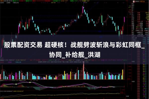 股票配资交易 超硬核！战舰劈波斩浪与彩虹同框_协同_补给舰_洪湖