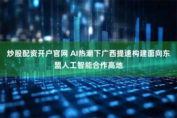 炒股配资开户官网 AI热潮下广西提速构建面向东盟人工智能合作高地