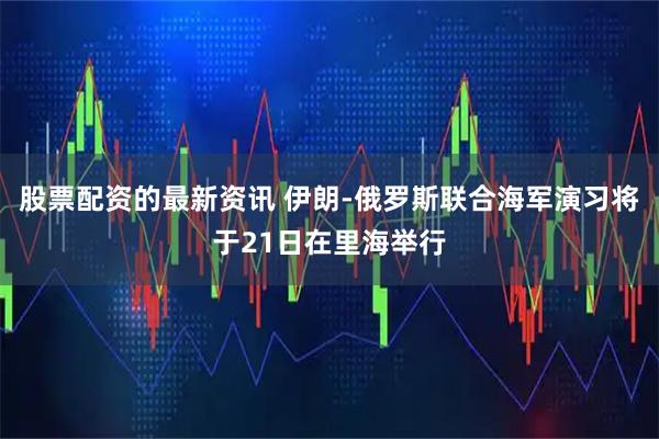 股票配资的最新资讯 伊朗-俄罗斯联合海军演习将于21日在里海举行