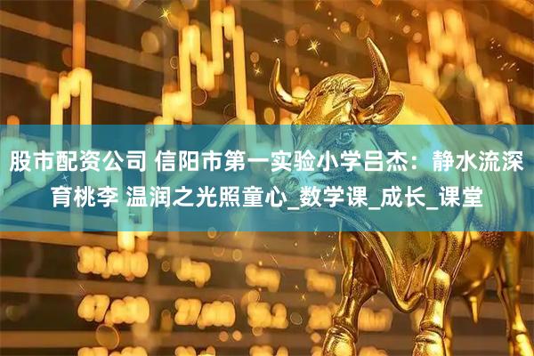 股市配资公司 信阳市第一实验小学吕杰：静水流深育桃李 温润之光照童心_数学课_成长_课堂