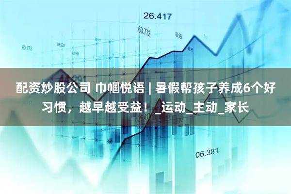 配资炒股公司 巾帼悦语 | 暑假帮孩子养成6个好习惯，越早越受益！_运动_主动_家长