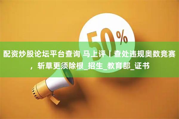 配资炒股论坛平台查询 马上评丨查处违规奥数竞赛，斩草更须除根_招生_教育部_证书