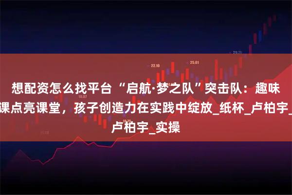 想配资怎么找平台 “启航·梦之队”突击队：趣味动手课点亮课堂，孩子创造力在实践中绽放_纸杯_卢柏宇_实操