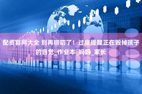 配资官网大全 别再唠叨了！过度提醒正在毁掉孩子的自觉_作业本_妈妈_家长