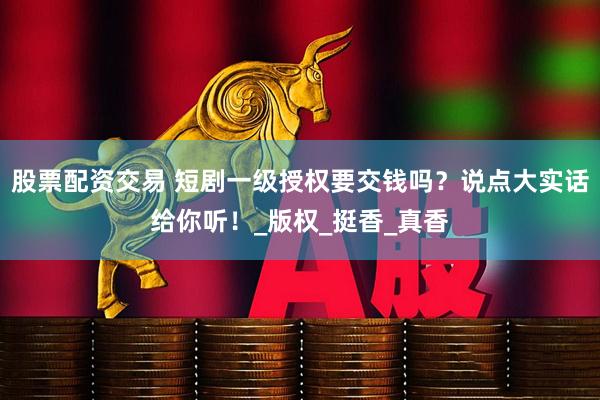 股票配资交易 短剧一级授权要交钱吗？说点大实话给你听！_版权_挺香_真香