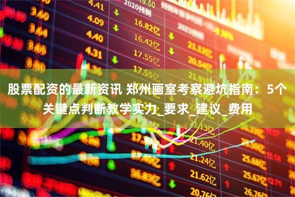 股票配资的最新资讯 郑州画室考察避坑指南：5个关键点判断教学实力_要求_建议_费用