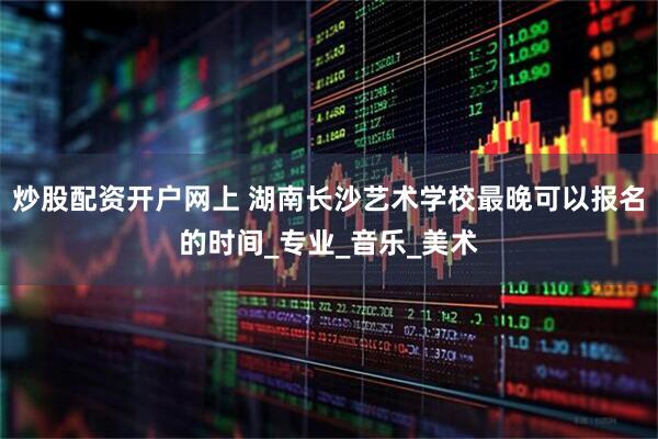炒股配资开户网上 湖南长沙艺术学校最晚可以报名的时间_专业_音乐_美术
