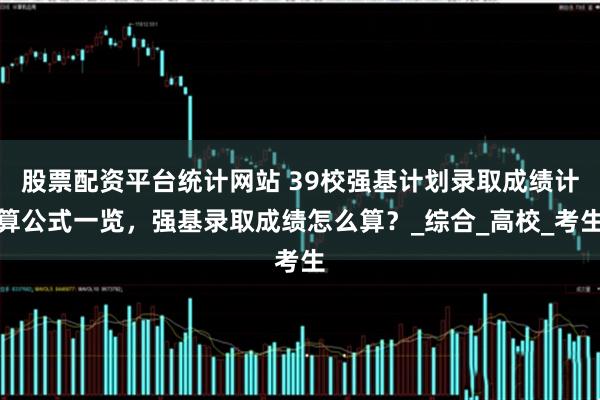 股票配资平台统计网站 39校强基计划录取成绩计算公式一览，强基录取成绩怎么算？_综合_高校_考生