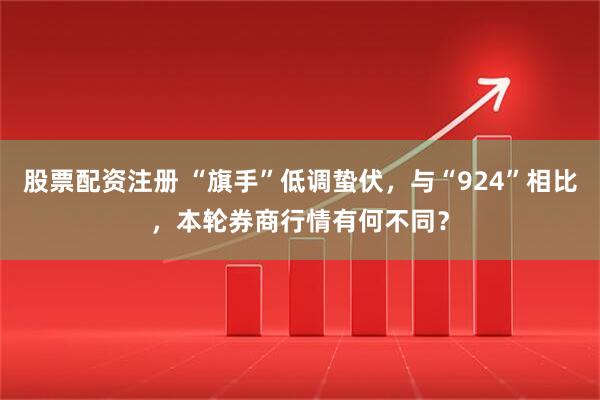 股票配资注册 “旗手”低调蛰伏，与“924”相比，本轮券商行情有何不同？