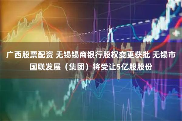广西股票配资 无锡锡商银行股权变更获批 无锡市国联发展（集团）将受让5亿股股份