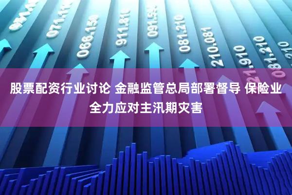 股票配资行业讨论 金融监管总局部署督导 保险业全力应对主汛期灾害