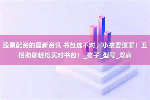 股票配资的最新资讯 书包选不对，小孩要遭罪！五招助您轻松买对书包！_孩子_型号_双肩