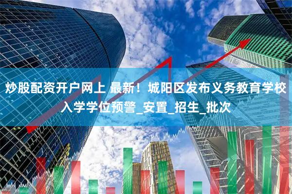炒股配资开户网上 最新！城阳区发布义务教育学校入学学位预警_安置_招生_批次