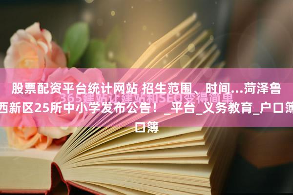 股票配资平台统计网站 招生范围、时间...菏泽鲁西新区25所中小学发布公告！_平台_义务教育_户口簿