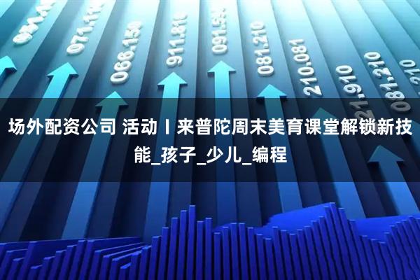 场外配资公司 活动〡来普陀周末美育课堂解锁新技能_孩子_少儿_编程