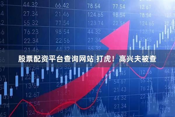 股票配资平台查询网站 打虎！高兴夫被查