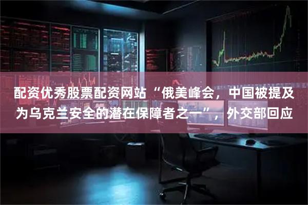 配资优秀股票配资网站 “俄美峰会，中国被提及为乌克兰安全的潜在保障者之一”，外交部回应