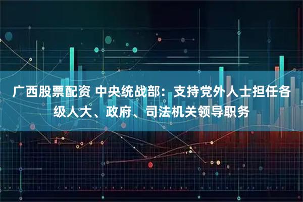 广西股票配资 中央统战部：支持党外人士担任各级人大、政府、司法机关领导职务