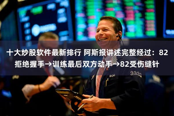 十大炒股软件最新排行 阿斯报讲述完整经过：82拒绝握手→训练最后双方动手→82受伤缝针