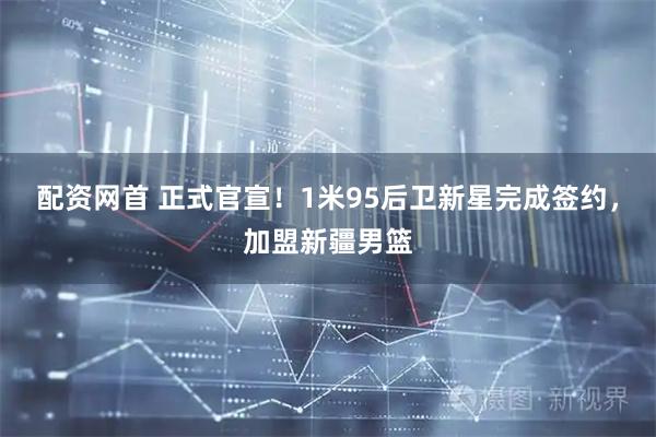 配资网首 正式官宣！1米95后卫新星完成签约，加盟新疆男篮